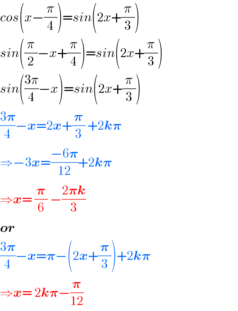 cos(x−(π/4))=sin(2x+(π/3))  sin((π/2)−x+(π/4))=sin(2x+(π/3))  sin(((3π)/4)−x)=sin(2x+(π/3))  ((3𝛑)/4)−x=2x+(𝛑/3) +2k𝛑  ⇒−3x=((−6𝛑)/(12))+2k𝛑  ⇒x= (𝛑/6) −((2𝛑k)/3)  or  ((3𝛑)/4)−x=𝛑−(2x+(𝛑/3))+2k𝛑  ⇒x= 2k𝛑−(𝛑/(12))  