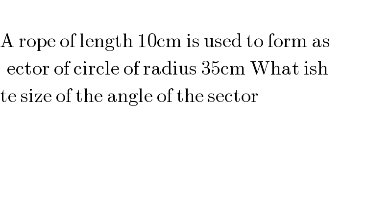   A rope of length 10cm is used to form as  ector of circle of radius 35cm What ish  te size of the angle of the sector  