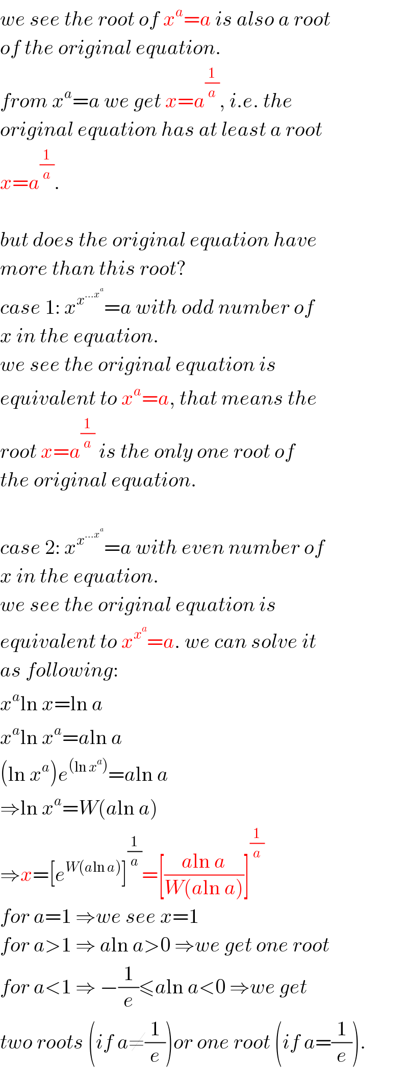 we see the root of x^a =a is also a root  of the original equation.  from x^a =a we get x=a^(1/a) , i.e. the  original equation has at least a root  x=a^(1/a) .    but does the original equation have  more than this root?  case 1: x^x^(...x^a )  =a with odd number of  x in the equation.  we see the original equation is  equivalent to x^a =a, that means the  root x=a^(1/a)  is the only one root of  the original equation.    case 2: x^x^(...x^a )  =a with even number of  x in the equation.  we see the original equation is  equivalent to x^x^a  =a. we can solve it  as following:  x^a ln x=ln a  x^a ln x^a =aln a  (ln x^a )e^((ln x^a )) =aln a  ⇒ln x^a =W(aln a)  ⇒x=[e^(W(aln a)) ]^(1/a) =[((aln a)/(W(aln a)))]^(1/a)   for a=1 ⇒we see x=1  for a>1 ⇒ aln a>0 ⇒we get one root  for a<1 ⇒ −(1/e)≤aln a<0 ⇒we get  two roots (if a≠(1/e))or one root (if a=(1/e)).  