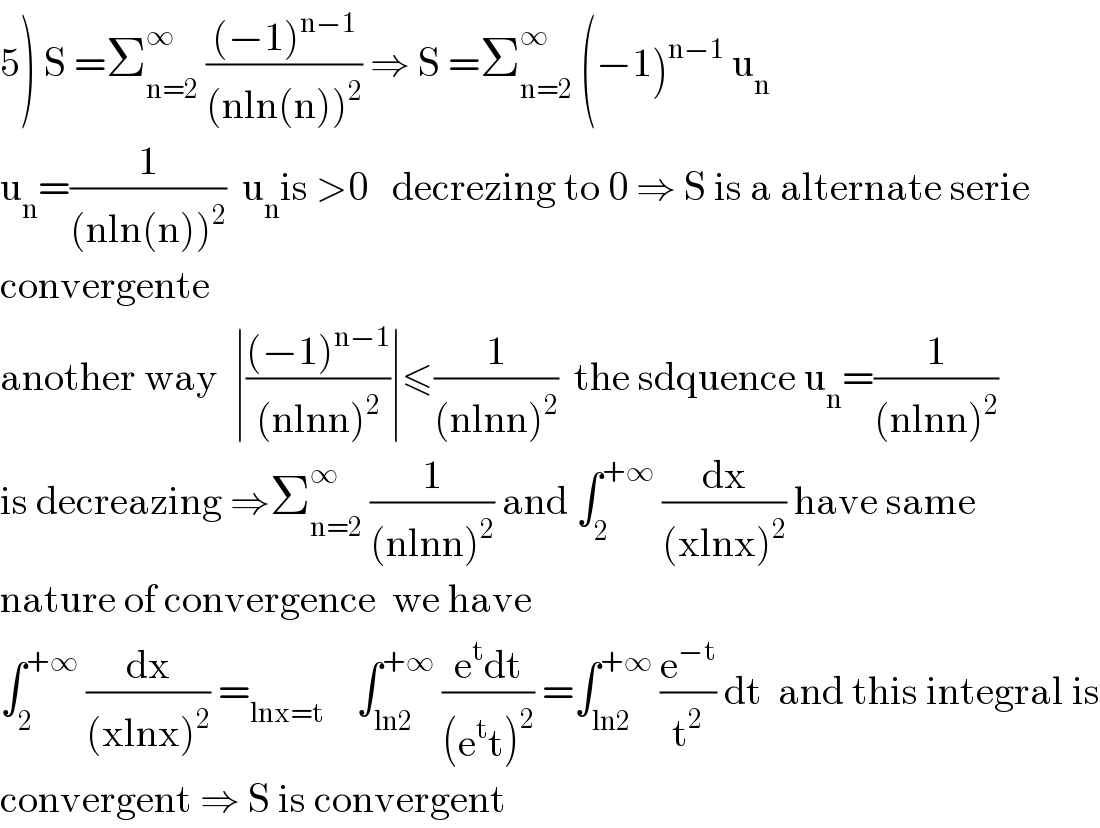 5) S =Σ_(n=2) ^∞  (((−1)^(n−1) )/((nln(n))^2 )) ⇒ S =Σ_(n=2) ^∞  (−1)^(n−1)  u_n   u_n =(1/((nln(n))^2 ))  u_n is >0   decrezing to 0 ⇒ S is a alternate serie  convergente  another way  ∣(((−1)^(n−1) )/((nlnn)^2 ))∣≤(1/((nlnn)^2 ))  the sdquence u_n =(1/((nlnn)^2 ))  is decreazing ⇒Σ_(n=2) ^∞  (1/((nlnn)^2 )) and ∫_2 ^(+∞)  (dx/((xlnx)^2 )) have same  nature of convergence  we have  ∫_2 ^(+∞)  (dx/((xlnx)^2 )) =_(lnx=t)     ∫_(ln2) ^(+∞)  ((e^t dt)/((e^t t)^2 )) =∫_(ln2) ^(+∞)  (e^(−t) /t^2 ) dt  and this integral is  convergent ⇒ S is convergent  
