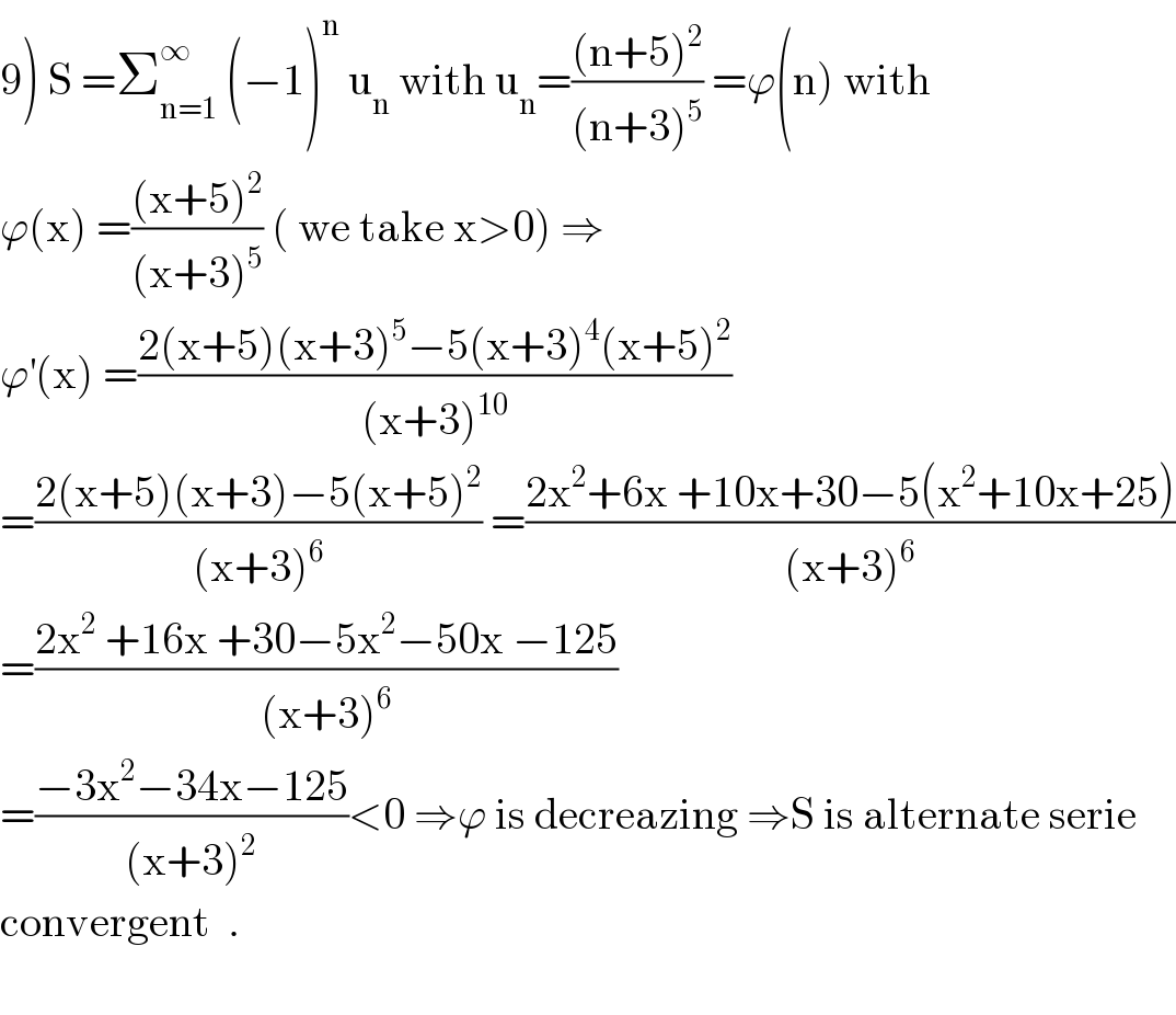 9) S =Σ_(n=1) ^∞  (−1)^n  u_n  with u_n =(((n+5)^2 )/((n+3)^5 )) =ϕ(n) with  ϕ(x) =(((x+5)^2 )/((x+3)^5 )) ( we take x>0) ⇒  ϕ^′ (x) =((2(x+5)(x+3)^5 −5(x+3)^4 (x+5)^2 )/((x+3)^(10) ))  =((2(x+5)(x+3)−5(x+5)^2 )/((x+3)^6 )) =((2x^2 +6x +10x+30−5(x^2 +10x+25))/((x+3)^6 ))  =((2x^2  +16x +30−5x^2 −50x −125)/((x+3)^6 ))  =((−3x^2 −34x−125)/((x+3)^2 ))<0 ⇒ϕ is decreazing ⇒S is alternate serie  convergent  .    
