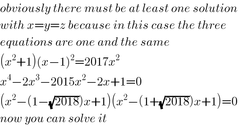 obviously there must be at least one solution  with x=y=z because in this case the three  equations are one and the same  (x^2 +1)(x−1)^2 =2017x^2   x^4 −2x^3 −2015x^2 −2x+1=0  (x^2 −(1−(√(2018)))x+1)(x^2 −(1+(√(2018)))x+1)=0  now you can solve it  
