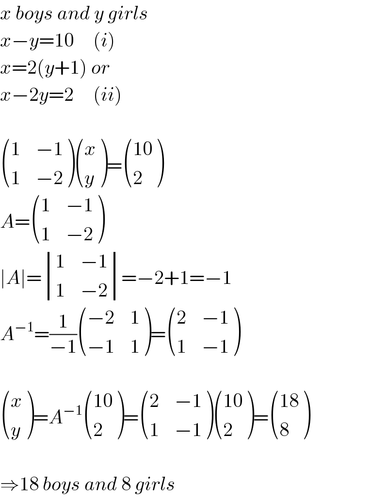 x boys and y girls  x−y=10     (i)  x=2(y+1) or  x−2y=2     (ii)     ((1,(−1)),(1,(−2)) ) ((x),(y) )= (((10)),(2) )  A= ((1,(−1)),(1,(−2)) )  ∣A∣= determinant ((1,(−1)),(1,(−2)))=−2+1=−1  A^(−1) =(1/(−1)) (((−2),1),((−1),1) )= ((2,(−1)),(1,(−1)) )     ((x),(y) )=A^(−1)  (((10)),(2) )= ((2,(−1)),(1,(−1)) ) (((10)),(2) )= (((18)),(8) )    ⇒18 boys and 8 girls  