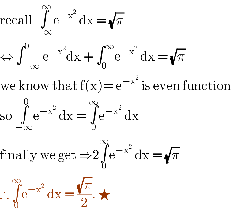 recall ∫_(−∞) ^∞ e^(−x^2 )  dx = (√π)  ⇔ ∫_(−∞) ^0 e^(−x^2 ) dx + ∫_0 ^∞ e^(−x^2 )  dx = (√π)   we know that f(x)= e^(−x^2 )  is even function  so ∫_(−∞) ^0 e^(−x^2 )  dx = ∫_0 ^∞ e^(−x^2 )  dx  finally we get ⇒2∫_0 ^∞ e^(−x^2 )  dx = (√π)  ∴ ∫_0 ^∞ e^(−x^2 )  dx = ((√π)/2). ★   