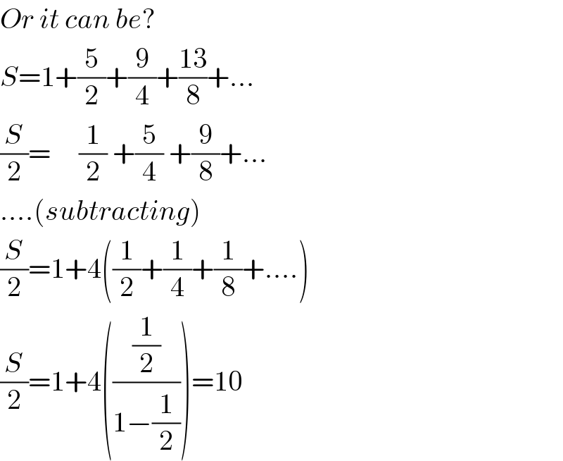 Or it can be?  S=1+(5/2)+(9/4)+((13)/8)+...  (S/2)=     (1/2) +(5/4) +(9/8)+...  ....(subtracting)  (S/2)=1+4((1/2)+(1/4)+(1/8)+....)  (S/2)=1+4(((1/2)/(1−(1/2))))=10  