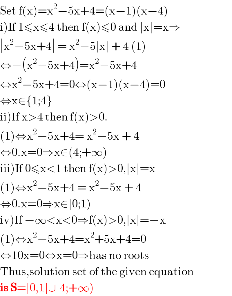Set f(x)=x^2 −5x+4=(x−1)(x−4)  i)If 1≤x≤4 then f(x)≤0 and ∣x∣=x⇒  ∣x^2 −5x+4∣ = x^2 −5∣x∣ + 4 (1)  ⇔−(x^2 −5x+4)=x^2 −5x+4  ⇔x^2 −5x+4=0⇔(x−1)(x−4)=0  ⇔x∈{1;4}  ii)If x>4 then f(x)>0.  (1)⇔x^2 −5x+4= x^2 −5x + 4   ⇔0.x=0⇒x∈(4;+∞)  iii)If 0≤x<1 then f(x)>0,∣x∣=x  (1)⇔x^2 −5x+4 = x^2 −5x + 4   ⇔0.x=0⇒x∈[0;1)  iv)If −∞<x<0⇒f(x)>0,∣x∣=−x  (1)⇔x^2 −5x+4=x^2 +5x+4=0  ⇔10x=0⇔x=0⇒has no roots  Thus,solution set of the given equation  is S=[0,1]∪[4;+∞)  