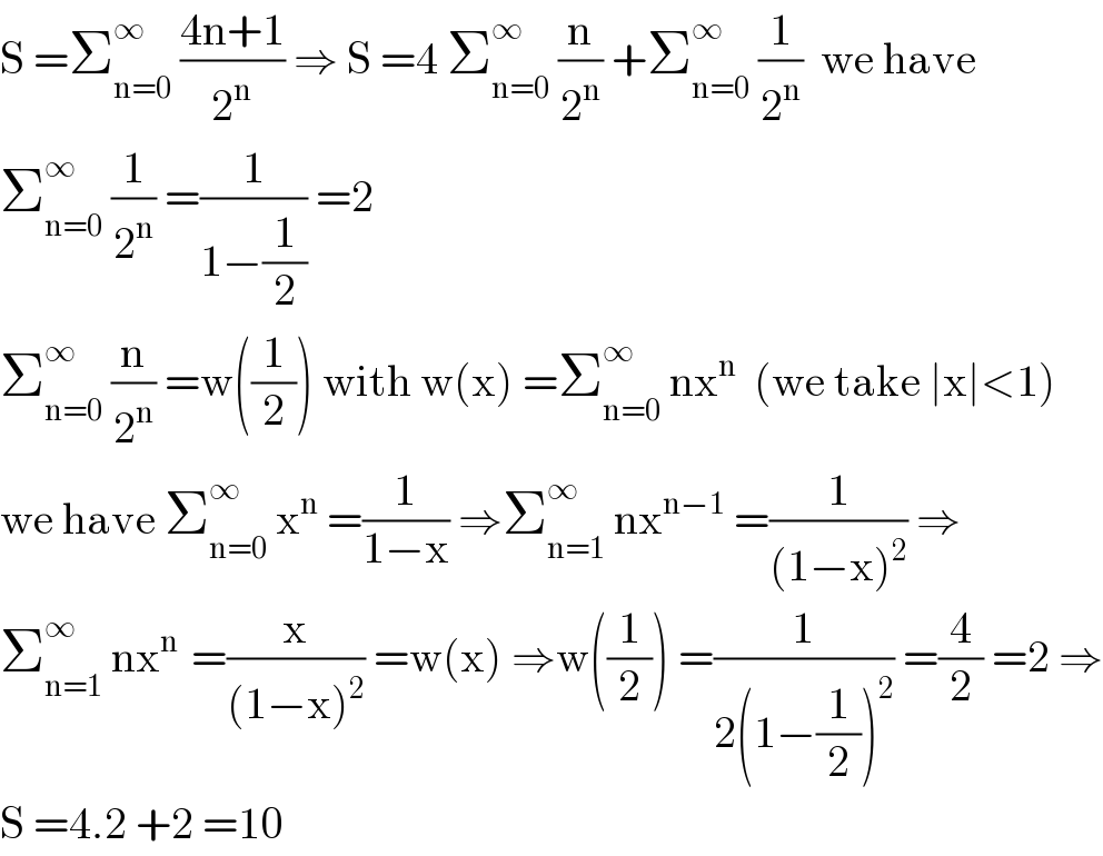S =Σ_(n=0) ^∞  ((4n+1)/2^n ) ⇒ S =4 Σ_(n=0) ^∞  (n/2^n ) +Σ_(n=0) ^∞  (1/2^n )  we have  Σ_(n=0) ^∞  (1/2^n ) =(1/(1−(1/2))) =2    Σ_(n=0) ^∞  (n/2^n ) =w((1/2)) with w(x) =Σ_(n=0) ^∞  nx^n   (we take ∣x∣<1)  we have Σ_(n=0) ^∞  x^n  =(1/(1−x)) ⇒Σ_(n=1) ^∞  nx^(n−1)  =(1/((1−x)^2 )) ⇒  Σ_(n=1) ^∞  nx^(n )  =(x/((1−x)^2 )) =w(x) ⇒w((1/2)) =(1/(2(1−(1/2))^2 )) =(4/2) =2 ⇒  S =4.2 +2 =10  