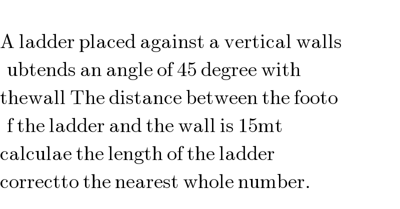  A ladder placed against a vertical walls  ubtends an angle of 45 degree with   thewall The distance between the footo  f the ladder and the wall is 15mt  calculae the length of the ladder   correctto the nearest whole number.  