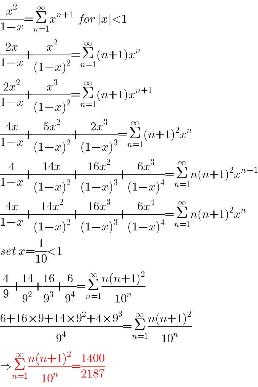 (x^2 /(1−x))=Σ_(n=1) ^∞ x^(n+1)   for ∣x∣<1  ((2x)/(1−x))+(x^2 /((1−x)^2 ))=Σ_(n=1) ^∞ (n+1)x^n   ((2x^2 )/(1−x))+(x^3 /((1−x)^2 ))=Σ_(n=1) ^∞ (n+1)x^(n+1)   ((4x)/(1−x))+((5x^2 )/((1−x)^2 ))+((2x^3 )/((1−x)^3 ))=Σ_(n=1) ^∞ (n+1)^2 x^n   (4/(1−x))+((14x)/((1−x)^2 ))+((16x^2 )/((1−x)^3 ))+((6x^3 )/((1−x)^4 ))=Σ_(n=1) ^∞ n(n+1)^2 x^(n−1)   ((4x)/(1−x))+((14x^2 )/((1−x)^2 ))+((16x^3 )/((1−x)^3 ))+((6x^4 )/((1−x)^4 ))=Σ_(n=1) ^∞ n(n+1)^2 x^n   set x=(1/(10))<1  (4/9)+((14)/9^2 )+((16)/9^3 )+(6/9^4 )=Σ_(n=1) ^∞ ((n(n+1)^2 )/(10^n ))  ((6+16×9+14×9^2 +4×9^3 )/9^4 )=Σ_(n=1) ^∞ ((n(n+1)^2 )/(10^n ))  ⇒Σ_(n=1) ^∞ ((n(n+1)^2 )/(10^n ))=((1400)/(2187))  