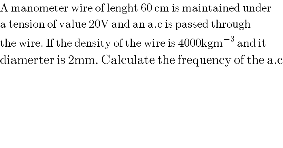 A manometer wire of lenght 60 cm is maintained under  a tension of value 20V and an a.c is passed through  the wire. If the density of the wire is 4000kgm^(−3)  and it   diamerter is 2mm. Calculate the frequency of the a.c  