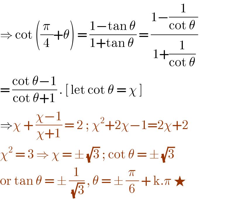 ⇒ cot ((π/4)+θ) = ((1−tan θ)/(1+tan θ )) = ((1−(1/(cot θ )))/(1+(1/(cot θ))))  = ((cot θ−1)/(cot θ+1)) . [ let cot θ = χ ]   ⇒χ + ((χ−1)/(χ+1)) = 2 ; χ^2 +2χ−1=2χ+2  χ^2  = 3 ⇒ χ = ± (√3) ; cot θ = ± (√3)   or tan θ = ± (1/(√3)) , θ = ± (π/6) + k.π ★  