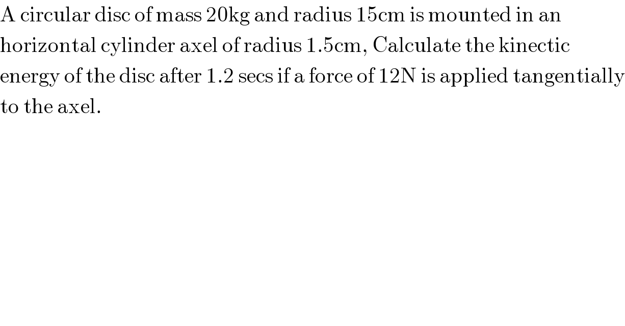 A circular disc of mass 20kg and radius 15cm is mounted in an  horizontal cylinder axel of radius 1.5cm, Calculate the kinectic  energy of the disc after 1.2 secs if a force of 12N is applied tangentially  to the axel.  