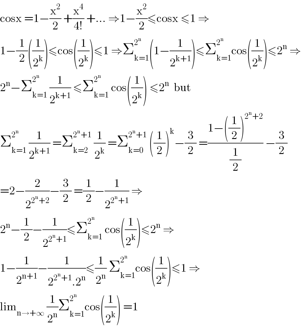 cosx =1−(x^2 /2) +(x^4 /(4!)) +... ⇒1−(x^2 /2)≤cosx ≤1 ⇒  1−(1/2)((1/2^k ))≤cos((1/2^k ))≤1 ⇒Σ_(k=1) ^2^n  (1−(1/2^(k+1) ))≤Σ_(k=1) ^2^n  cos((1/2^k ))≤2^n  ⇒  2^n −Σ_(k=1) ^2^n   (1/2^(k+1) ) ≤Σ_(k=1) ^2^n   cos((1/2^k )) ≤2^n   but  Σ_(k=1) ^2^n   (1/2^(k+1) ) =Σ_(k=2) ^(2^n +1)  (1/2^k ) =Σ_(k=0) ^(2^n +1)  ((1/2))^k −(3/2) =((1−((1/2))^(2^n +2) )/(1/2)) −(3/2)  =2−(2/2^(2^n +2) )−(3/2) =(1/2)−(1/2^(2^n +1) ) ⇒  2^n −(1/2)−(1/2^(2^n +1) )≤Σ_(k=1) ^2^n   cos((1/2^k ))≤2^n  ⇒  1−(1/2^(n+1) )−(1/(2^(2^n +1) .2^n ))≤(1/2^n ) Σ_(k=1) ^2^n  cos((1/2^k ))≤1 ⇒  lim_(n→+∞)  (1/2^n )Σ_(k=1) ^2^n  cos((1/2^k )) =1  