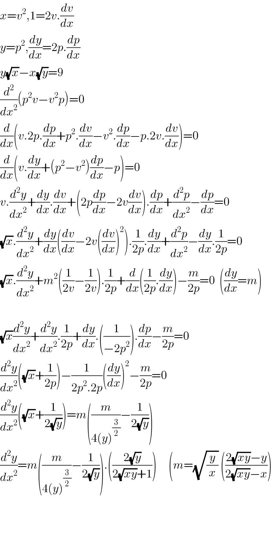 x=v^2 ,1=2v.(dv/dx)  y=p^2 ,(dy/dx)=2p.(dp/dx)  y(√x)−x(√y)=9  (d^2 /dx^2 )(p^2 v−v^2 p)=0  (d/dx)(v.2p.(dp/dx)+p^2 .(dv/dx)−v^2 .(dp/dx)−p.2v.(dv/dx))=0  (d/dx)(v.(dy/dx)+(p^2 −v^2 )(dp/dx)−p)=0  v.(d^2 y/dx^2 )+(dy/dx).(dv/dx)+(2p(dp/dx)−2v(dv/dx)).(dp/dx)+(d^2 p/dx^2 )−(dp/dx)=0  (√x).(d^2 y/dx^2 )+(dy/dx)((dv/dx)−2v((dv/dx))^2 ).(1/(2p)).(dy/dx)+(d^2 p/dx^2 )−(dy/dx).(1/(2p))=0  (√x).(d^2 y/dx^2 )+m^2 ((1/(2v))−(1/(2v))).(1/(2p))+(d/dx)((1/(2p)).(dy/dx))−(m/(2p))=0  ((dy/dx)=m)    (√x)(d^2 y/dx^2 )+(d^2 y/dx^2 ).(1/(2p))+(dy/dx).((1/(−2p^2 ))).(dp/dx)−(m/(2p))=0  (d^2 y/dx^2 )((√x)+(1/(2p)))−(1/(2p^2 .2p))((dy/dx))^2 −(m/(2p))=0  (d^2 y/dx^2 )((√x)+(1/(2(√y))))=m((m/(4(y)^(3/2) ))−(1/(2(√y))))  (d^2 y/dx^2 )=m((m/(4(y)^(3/2) ))−(1/(2(√y)))).(((2(√y))/(2(√(xy))+1)))     (m=(√(y/x)) (((2(√(xy))−y)/(2(√(xy))−x)))        