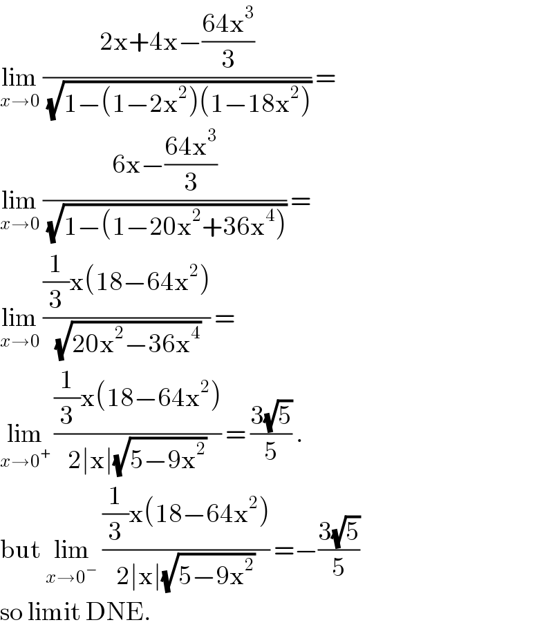 lim_(x→0)  ((2x+4x−((64x^3 )/3))/(√(1−(1−2x^2 )(1−18x^2 )))) =  lim_(x→0)  ((6x−((64x^3 )/3))/(√(1−(1−20x^2 +36x^4 )))) =  lim_(x→0)  (((1/3)x(18−64x^2 ))/(√(20x^2 −36x^4 ))) =   lim_(x→0^+ )  (((1/3)x(18−64x^2 ))/(2∣x∣(√(5−9x^2 )))) = ((3(√5))/5) .  but lim_(x→0^− )  (((1/3)x(18−64x^2 ))/(2∣x∣(√(5−9x^2 )))) =−((3(√5))/5)  so limit DNE.  