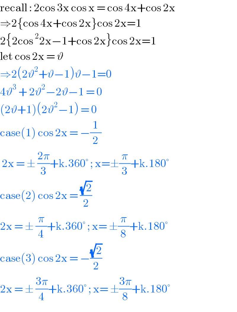 recall : 2cos 3x cos x = cos 4x+cos 2x  ⇒2{cos 4x+cos 2x}cos 2x=1  2{2cos^2 2x−1+cos 2x}cos 2x=1  let cos 2x = ϑ   ⇒2(2ϑ^2 +ϑ−1)ϑ−1=0  4ϑ^3  + 2ϑ^2 −2ϑ−1 = 0  (2ϑ+1)(2ϑ^2 −1) = 0  case(1) cos 2x = −(1/2)   2x = ± ((2π)/3)+k.360° ; x=±(π/3)+k.180°  case(2) cos 2x = ((√2)/2)   2x = ± (π/4)+k.360° ; x= ±(π/8)+k.180°  case(3) cos 2x = −((√2)/2)  2x = ± ((3π)/4)+k.360° ; x= ±((3π)/8)+k.180°  