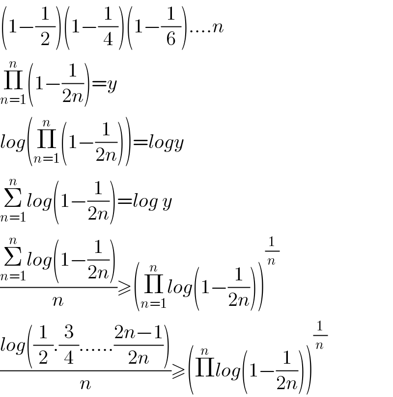 (1−(1/2))(1−(1/4))(1−(1/6))....n  Π_(n=1) ^n (1−(1/(2n)))=y  log(Π_(n=1) ^n (1−(1/(2n))))=logy  Σ_(n=1) ^n log(1−(1/(2n)))=log y  ((Σ_(n=1) ^n log(1−(1/(2n))))/n)≥(Π_(n=1) ^n log(1−(1/(2n))))^(1/n)   ((log((1/2).(3/4)......((2n−1)/(2n))))/n)≥(Π^n log(1−(1/(2n))))^(1/n)   