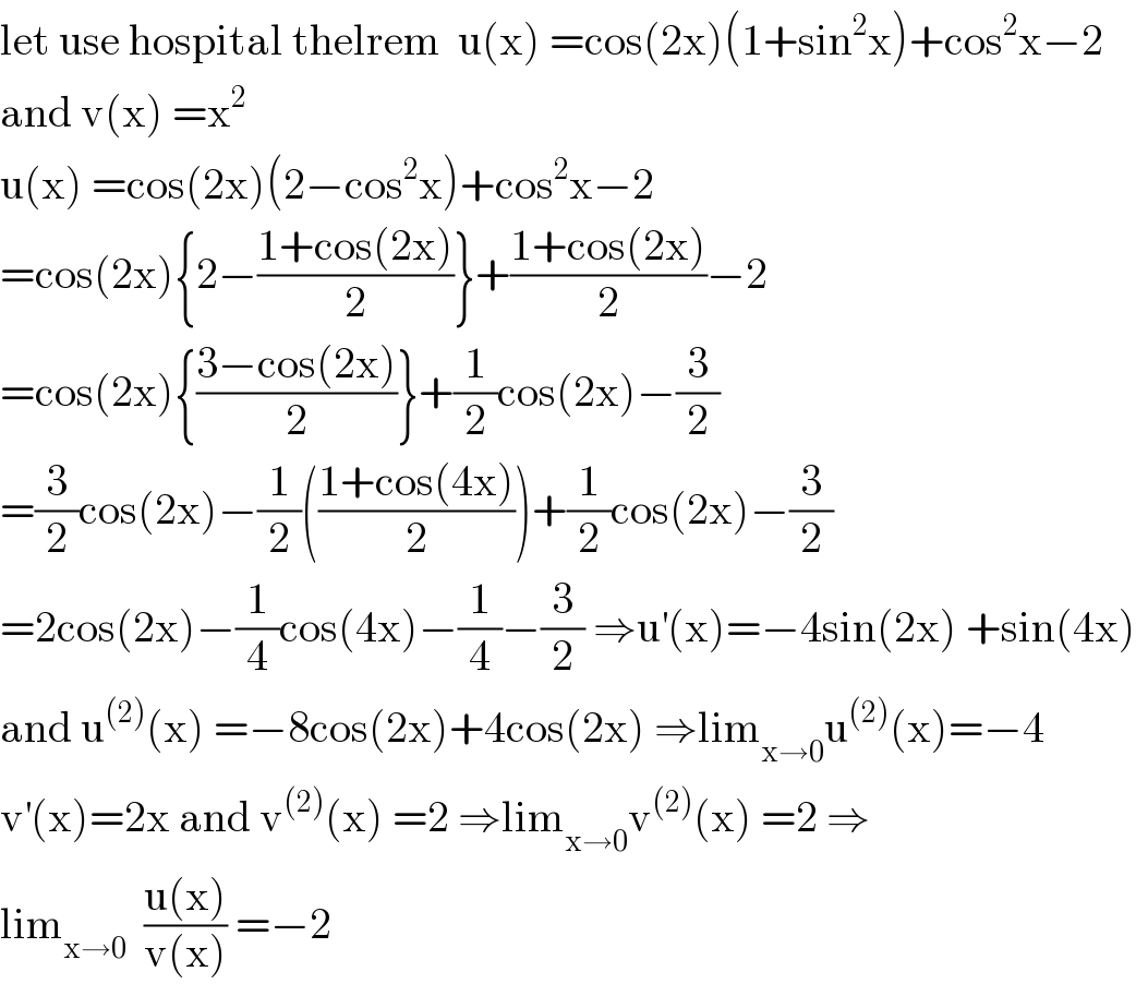 let use hospital thelrem  u(x) =cos(2x)(1+sin^2 x)+cos^2 x−2  and v(x) =x^2   u(x) =cos(2x)(2−cos^2 x)+cos^2 x−2   =cos(2x){2−((1+cos(2x))/2)}+((1+cos(2x))/2)−2  =cos(2x){((3−cos(2x))/2)}+(1/2)cos(2x)−(3/2)  =(3/2)cos(2x)−(1/2)(((1+cos(4x))/2))+(1/2)cos(2x)−(3/2)  =2cos(2x)−(1/4)cos(4x)−(1/4)−(3/2) ⇒u^′ (x)=−4sin(2x) +sin(4x)  and u^((2)) (x) =−8cos(2x)+4cos(2x) ⇒lim_(x→0) u^((2)) (x)=−4  v^′ (x)=2x and v^((2)) (x) =2 ⇒lim_(x→0) v^((2)) (x) =2 ⇒  lim_(x→0)   ((u(x))/(v(x))) =−2  
