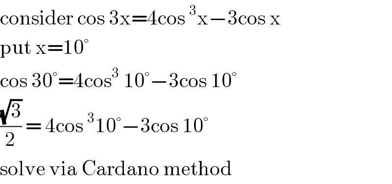 consider cos 3x=4cos^3 x−3cos x  put x=10°  cos 30°=4cos^3  10°−3cos 10°  ((√3)/2) = 4cos^3 10°−3cos 10°  solve via Cardano method  