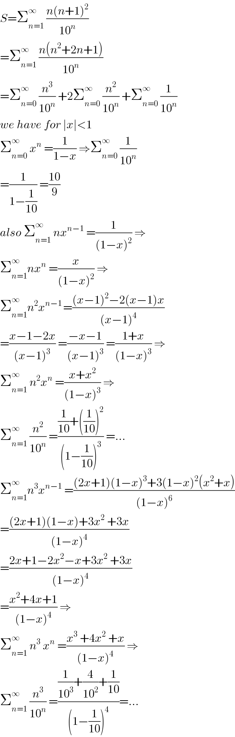 S=Σ_(n=1) ^∞  ((n(n+1)^2 )/(10^n ))  =Σ_(n=1) ^∞  ((n(n^2 +2n+1))/(10^n ))  =Σ_(n=0) ^∞  (n^3 /(10^n )) +2Σ_(n=0) ^∞  (n^2 /(10^n )) +Σ_(n=0) ^∞  (1/(10^n ))  we have for ∣x∣<1   Σ_(n=0) ^∞  x^n  =(1/(1−x)) ⇒Σ_(n=0) ^∞  (1/(10^n ))  =(1/(1−(1/(10)))) =((10)/9)  also Σ_(n=1) ^∞  nx^(n−1)  =(1/((1−x)^2 )) ⇒  Σ_(n=1) ^∞ nx^n  =(x/((1−x)^2 )) ⇒  Σ_(n=1) ^∞ n^2 x^(n−1 ) =(((x−1)^2 −2(x−1)x)/((x−1)^4 ))  =((x−1−2x)/((x−1)^3 )) =((−x−1)/((x−1)^3 )) =((1+x)/((1−x)^3 )) ⇒  Σ_(n=1) ^∞  n^2 x^n  =((x+x^2 )/((1−x)^3 )) ⇒  Σ_(n=1) ^∞  (n^2 /(10^n )) =(((1/(10))+((1/(10)))^2 )/((1−(1/(10)))^3 )) =...  Σ_(n=1) ^∞ n^3 x^(n−1)  =(((2x+1)(1−x)^3 +3(1−x)^2 (x^2 +x))/((1−x)^6 ))  =(((2x+1)(1−x)+3x^2  +3x)/((1−x)^4 ))  =((2x+1−2x^2 −x+3x^2  +3x)/((1−x)^4 ))  =((x^2 +4x+1)/((1−x)^4 )) ⇒  Σ_(n=1) ^∞  n^3  x^n  =((x^3  +4x^2  +x)/((1−x)^4 )) ⇒  Σ_(n=1) ^(∞ )  (n^3 /(10^n )) =(((1/(10^3 ))+(4/(10^2 ))+(1/(10)))/((1−(1/(10)))^4 ))=...  