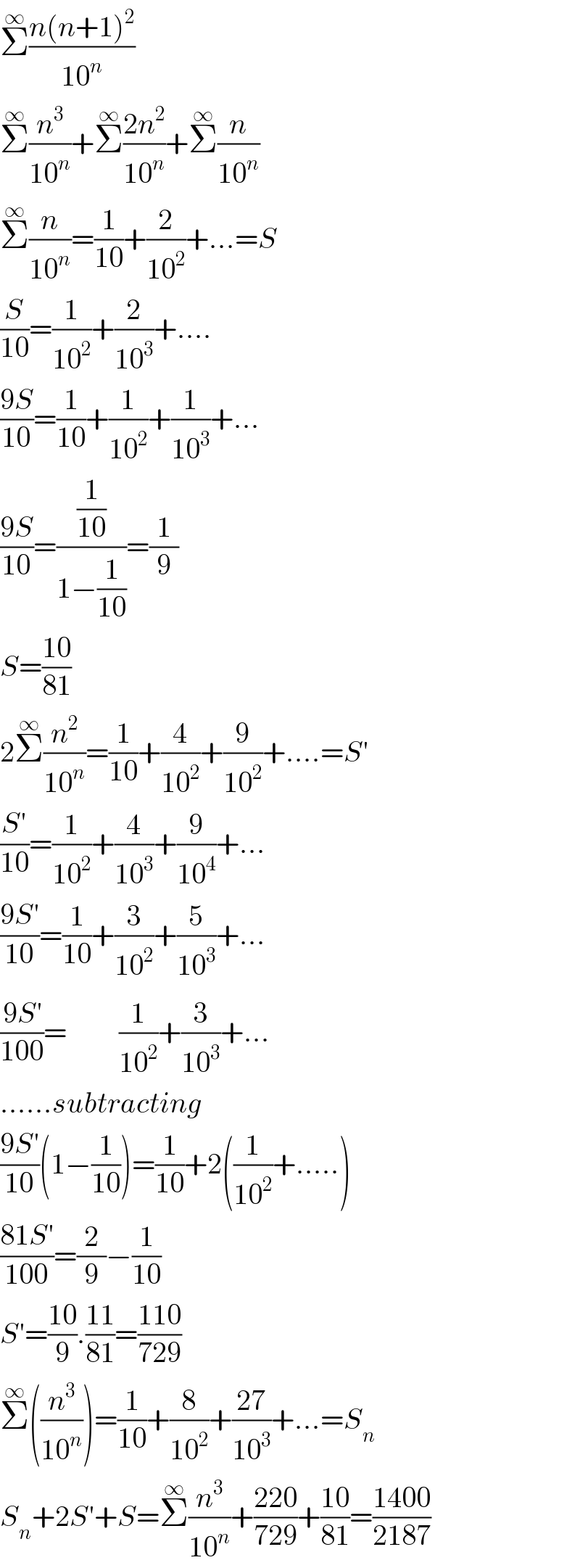 Σ^∞ ((n(n+1)^2 )/(10^n ))  Σ^∞ (n^3 /(10^n ))+Σ^∞ ((2n^2 )/(10^n ))+Σ^∞ (n/(10^n ))  Σ^∞ (n/(10^n ))=(1/(10))+(2/(10^2 ))+...=S  (S/(10))=(1/(10^2 ))+(2/(10^3 ))+....  ((9S)/(10))=(1/(10))+(1/(10^2 ))+(1/(10^3 ))+...  ((9S)/(10))=((1/(10))/(1−(1/(10))))=(1/9)  S=((10)/(81))  2Σ^∞ (n^2 /(10^n ))=(1/(10))+(4/(10^2 ))+(9/(10^2 ))+....=S′  ((S′)/(10))=(1/(10^2 ))+(4/(10^3 ))+(9/(10^4 ))+...  ((9S′)/(10))=(1/(10))+(3/(10^2 ))+(5/(10^3 ))+...  ((9S^′ )/(100))=         (1/(10^2 ))+(3/(10^3 ))+...  ......subtracting  ((9S′)/(10))(1−(1/(10)))=(1/(10))+2((1/(10^2 ))+.....)  ((81S′)/(100))=(2/9)−(1/(10))  S′=((10)/9).((11)/(81))=((110)/(729))  Σ^∞ ((n^3 /(10^n )))=(1/(10))+(8/(10^2 ))+((27)/(10^3 ))+...=S_n   S_n +2S′+S=Σ^∞ (n^3 /(10^n ))+((220)/(729))+((10)/(81))=((1400)/(2187))  