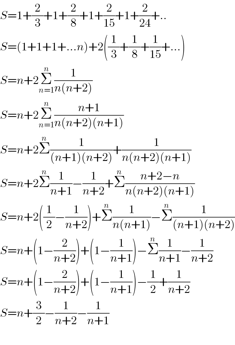S=1+(2/3)+1+(2/8)+1+(2/(15))+1+(2/(24))+..  S=(1+1+1+...n)+2((1/3)+(1/8)+(1/(15))+...)  S=n+2Σ_(n=1) ^n (1/(n(n+2)))  S=n+2Σ_(n=1) ^n ((n+1)/(n(n+2)(n+1)))  S=n+2Σ^n (1/((n+1)(n+2)))+(1/(n(n+2)(n+1)))  S=n+2Σ^n (1/(n+1))−(1/(n+2))+Σ^n ((n+2−n)/(n(n+2)(n+1)))  S=n+2((1/2)−(1/(n+2)))+Σ^n (1/(n(n+1)))−Σ^n (1/((n+1)(n+2)))  S=n+(1−(2/(n+2)))+(1−(1/(n+1)))−Σ^n (1/(n+1))−(1/(n+2))  S=n+(1−(2/(n+2)))+(1−(1/(n+1)))−(1/2)+(1/(n+2))  S=n+(3/2)−(1/(n+2))−(1/(n+1))    