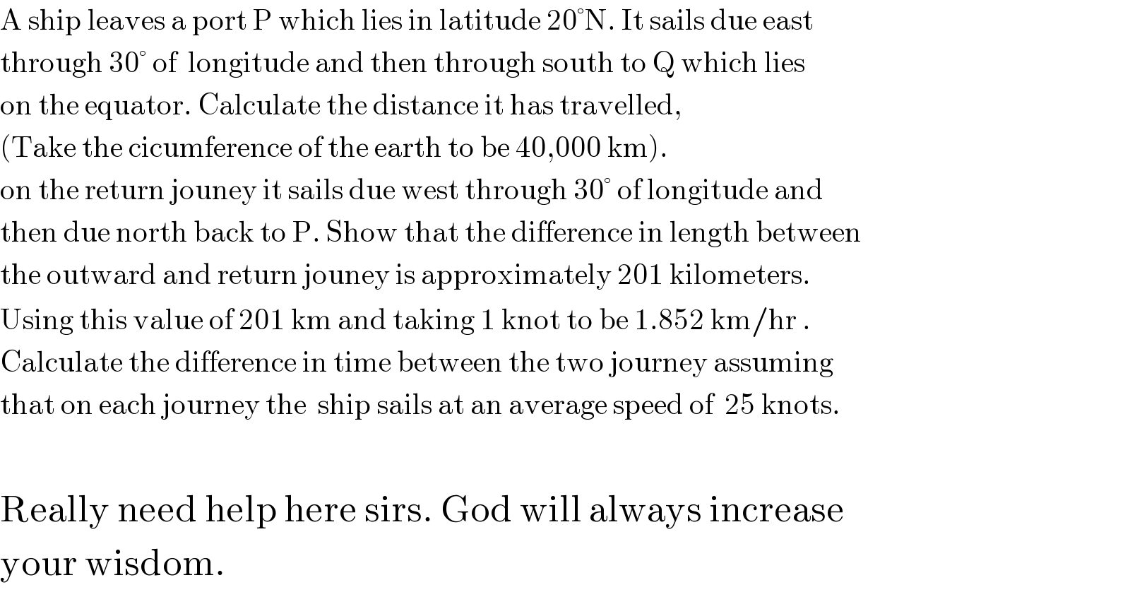 A ship leaves a port P which lies in latitude 20°N. It sails due east  through 30° of  longitude and then through south to Q which lies  on the equator. Calculate the distance it has travelled,  (Take the cicumference of the earth to be 40,000 km).  on the return jouney it sails due west through 30° of longitude and  then due north back to P. Show that the difference in length between  the outward and return jouney is approximately 201 kilometers.  Using this value of 201 km and taking 1 knot to be 1.852 km/hr .  Calculate the difference in time between the two journey assuming  that on each journey the  ship sails at an average speed of  25 knots.    Really need help here sirs. God will always increase   your wisdom.  