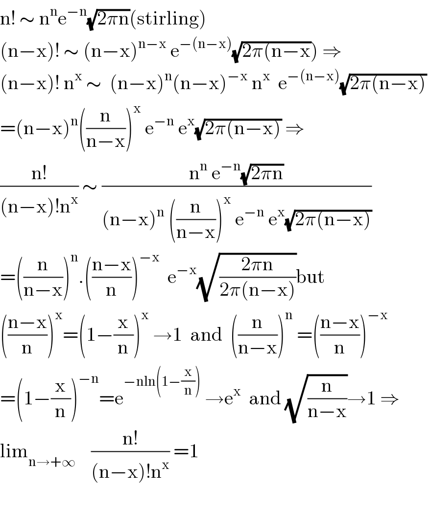 n! ∼ n^n e^(−n) (√(2πn))(stirling)  (n−x)! ∼ (n−x)^(n−x)  e^(−(n−x)) (√(2π(n−x))) ⇒  (n−x)! n^x  ∼  (n−x)^n (n−x)^(−x)  n^x   e^(−(n−x)) (√(2π(n−x)))   =(n−x)^n ((n/(n−x)))^x  e^(−n)  e^x (√(2π(n−x))) ⇒  ((n!)/((n−x)!n^x )) ∼ ((n^n  e^(−n) (√(2πn)))/((n−x)^n  ((n/(n−x)))^x  e^(−n)  e^x (√(2π(n−x)))))  =((n/(n−x)))^n .(((n−x)/n))^(−x)   e^(−x) (√((2πn)/(2π(n−x))))but  (((n−x)/n))^x =(1−(x/n))^x  →1  and  ((n/(n−x)))^n  =(((n−x)/n))^(−x)   =(1−(x/n))^(−n) =e^(−nln(1−(x/n)))  →e^x   and (√(n/(n−x)))→1 ⇒  lim_(n→+∞)     ((n!)/((n−x)!n^x )) =1          
