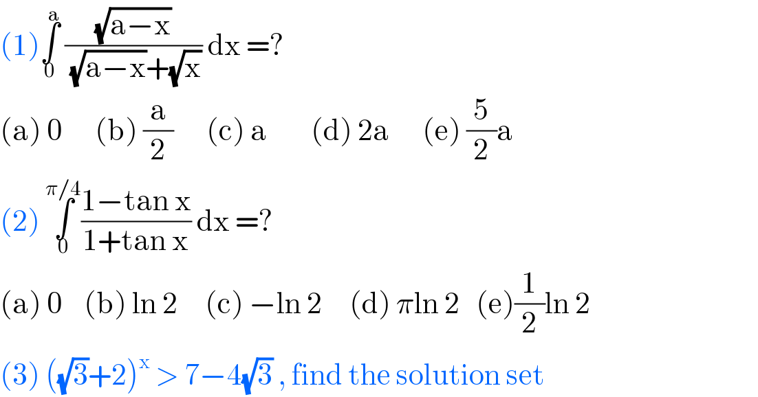 (1)∫_0 ^a  ((√(a−x))/((√(a−x))+(√x))) dx =?  (a) 0      (b) (a/2)      (c) a        (d) 2a      (e) (5/2)a  (2) ∫_0 ^(π/4) ((1−tan x)/(1+tan x)) dx =?  (a) 0    (b) ln 2     (c) −ln 2     (d) πln 2   (e)(1/2)ln 2  (3) ((√3)+2)^x  > 7−4(√3) , find the solution set  