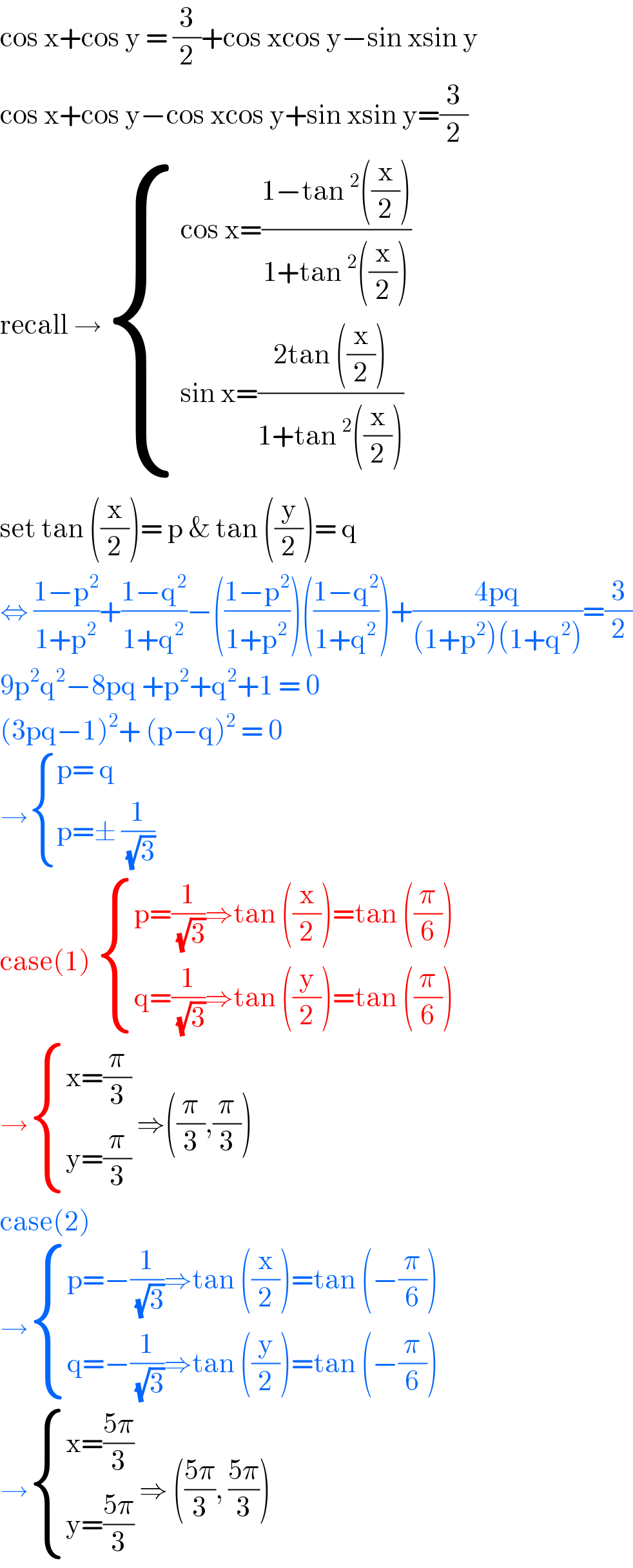 cos x+cos y = (3/2)+cos xcos y−sin xsin y  cos x+cos y−cos xcos y+sin xsin y=(3/2)  recall → { ((cos x=((1−tan^2 ((x/2)))/(1+tan^2 ((x/2)))))),((sin x=((2tan ((x/2)))/(1+tan^2 ((x/2)))))) :}  set tan ((x/2))= p & tan ((y/2))= q  ⇔ ((1−p^2 )/(1+p^2 ))+((1−q^2 )/(1+q^2 ))−(((1−p^2 )/(1+p^2 )))(((1−q^2 )/(1+q^2 )))+((4pq)/((1+p^2 )(1+q^2 )))=(3/2)  9p^2 q^2 −8pq +p^2 +q^2 +1 = 0  (3pq−1)^2 + (p−q)^2  = 0  → { ((p= q)),((p=± (1/(√3)))) :}  case(1)  { ((p=(1/(√3))⇒tan ((x/2))=tan ((π/6)))),((q=(1/(√3))⇒tan ((y/2))=tan ((π/6)))) :}  → { ((x=(π/3))),((y=(π/3))) :} ⇒((π/3),(π/3))  case(2)  → { ((p=−(1/(√3))⇒tan ((x/2))=tan (−(π/6)))),((q=−(1/(√3))⇒tan ((y/2))=tan (−(π/6)))) :}  → { ((x=((5π)/3))),((y=((5π)/3))) :} ⇒ (((5π)/3), ((5π)/3))  