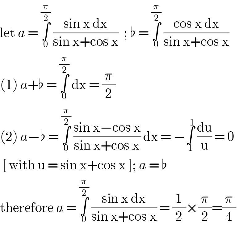 let a = ∫_0 ^(π/2)  ((sin x dx)/(sin x+cos x))  ; ♭ = ∫_0 ^(π/2)  ((cos x dx)/(sin x+cos x))  (1) a+♭ = ∫_0 ^(π/2)  dx = (π/2)   (2) a−♭ = ∫_0 ^(π/2)  ((sin x−cos x)/(sin x+cos x)) dx = −∫_1 ^1  (du/u) = 0   [ with u = sin x+cos x ]; a = ♭  therefore a = ∫_0 ^(π/2)  ((sin x dx)/(sin x+cos x)) = (1/2)×(π/2)=(π/4)    