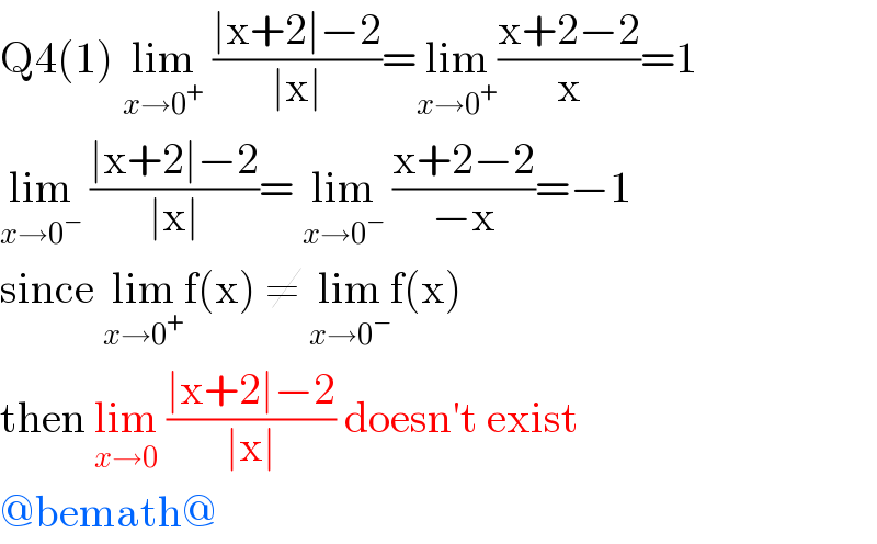 Q4(1) lim_(x→0^+ )  ((∣x+2∣−2)/(∣x∣))=lim_(x→0^+ ) ((x+2−2)/x)=1  lim_(x→0^− )  ((∣x+2∣−2)/(∣x∣))= lim_(x→0^− )  ((x+2−2)/(−x))=−1  since lim_(x→0^+ ) f(x) ≠ lim_(x→0^− ) f(x)   then lim_(x→0)  ((∣x+2∣−2)/(∣x∣)) doesn′t exist  @bemath@  