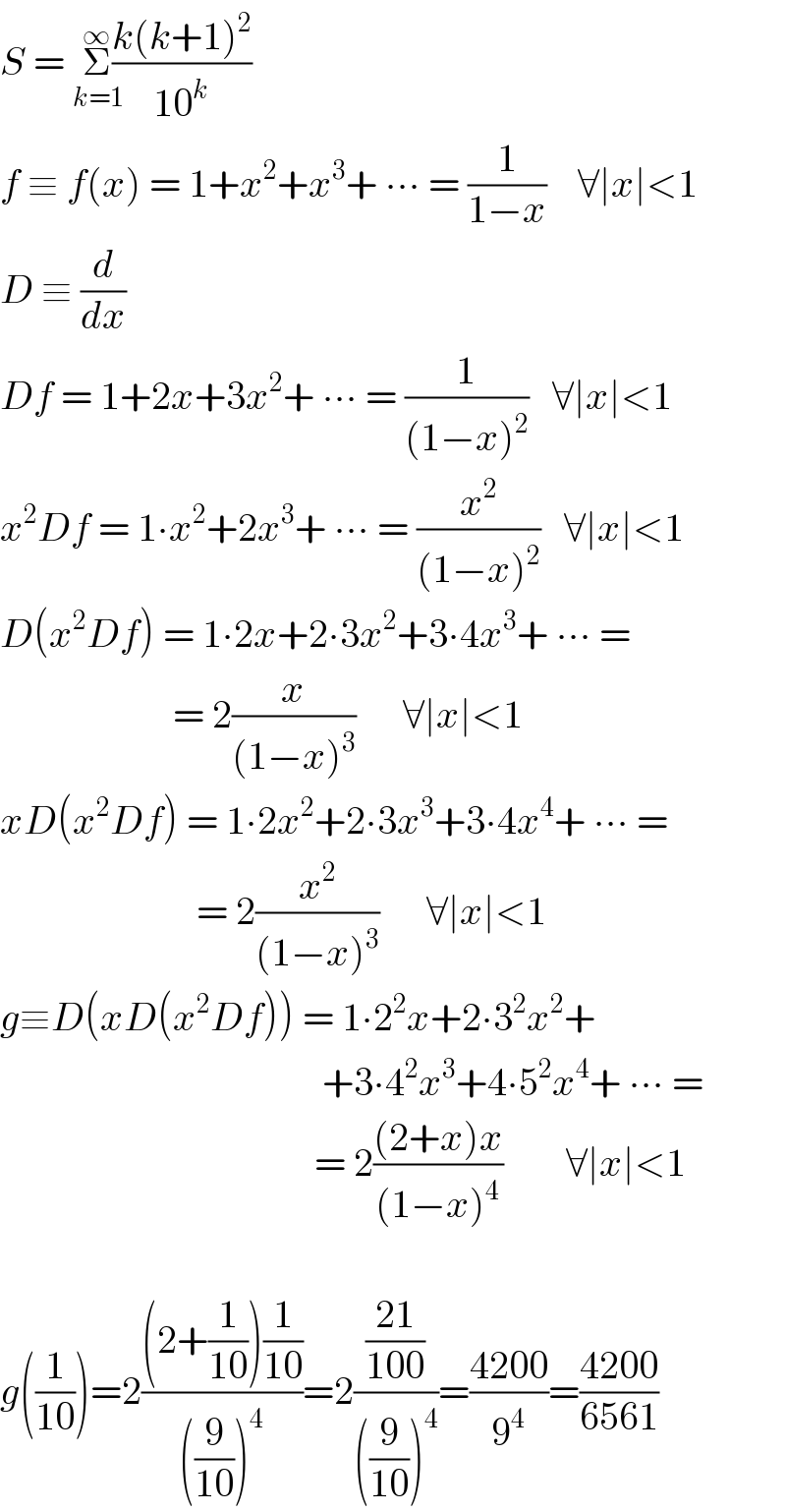 S = Σ_(k=1) ^(∞) ((k(k+1)^2 )/(10^k ))  f ≡ f(x) = 1+x^2 +x^3 + ∙∙∙ = (1/(1−x))    ∀∣x∣<1  D ≡ (d/dx)  Df = 1+2x+3x^2 + ∙∙∙ = (1/((1−x)^2 ))   ∀∣x∣<1  x^2 Df = 1∙x^2 +2x^3 + ∙∙∙ = (x^2 /((1−x)^2 ))   ∀∣x∣<1  D(x^2 Df) = 1∙2x+2∙3x^2 +3∙4x^3 + ∙∙∙ =                        = 2(x/((1−x)^3 ))      ∀∣x∣<1  xD(x^2 Df) = 1∙2x^2 +2∙3x^3 +3∙4x^4 + ∙∙∙ =                           = 2(x^2 /((1−x)^3 ))      ∀∣x∣<1  g≡D(xD(x^2 Df)) = 1∙2^2 x+2∙3^2 x^2 +                                           +3∙4^2 x^3 +4∙5^2 x^4 + ∙∙∙ =                                          = 2(((2+x)x)/((1−x)^4 ))        ∀∣x∣<1    g((1/(10)))=2(((2+(1/(10)))(1/(10)))/(((9/(10)))^4 ))=2(((21)/(100))/(((9/(10)))^4 ))=((4200)/9^4 )=((4200)/(6561))  
