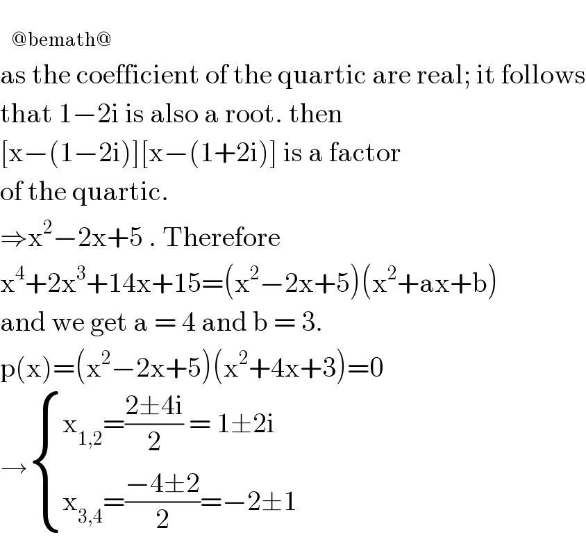    _(@bemath@)   as the coefficient of the quartic are real; it follows  that 1−2i is also a root. then   [x−(1−2i)][x−(1+2i)] is a factor   of the quartic.   ⇒x^2 −2x+5 . Therefore   x^4 +2x^3 +14x+15=(x^2 −2x+5)(x^2 +ax+b)  and we get a = 4 and b = 3.  p(x)=(x^2 −2x+5)(x^2 +4x+3)=0  → { ((x_(1,2) =((2±4i)/2) = 1±2i)),((x_(3,4) =((−4±2)/2)=−2±1)) :}  