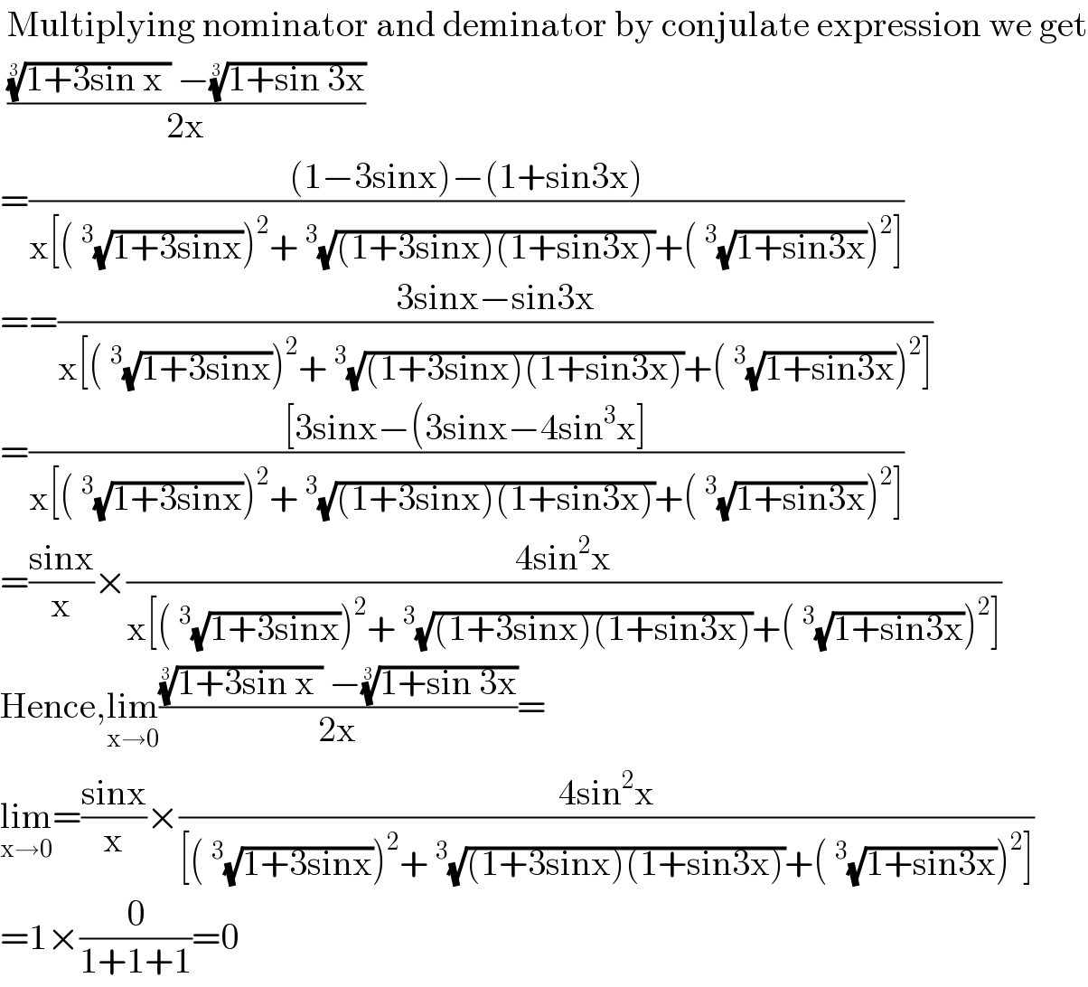  Multiplying nominator and deminator by conjulate expression we get   ((((1+3sin x ))^(1/3)  −((1+sin 3x))^(1/3) )/(2x))   =(((1−3sinx)−(1+sin3x))/(x[(^3 (√(1+3sinx)))^2 +^3 (√((1+3sinx)(1+sin3x)))+(^3 (√(1+sin3x)))^2 ]))  ==((3sinx−sin3x)/(x[(^3 (√(1+3sinx)))^2 +^3 (√((1+3sinx)(1+sin3x)))+(^3 (√(1+sin3x)))^2 ]))  =(([3sinx−(3sinx−4sin^3 x])/(x[(^3 (√(1+3sinx)))^2 +^3 (√((1+3sinx)(1+sin3x)))+(^3 (√(1+sin3x)))^2 ]))  =((sinx)/x)×((4sin^2 x)/(x[(^3 (√(1+3sinx)))^2 +^3 (√((1+3sinx)(1+sin3x)))+(^3 (√(1+sin3x)))^2 ]))  Hence,lim_(x→0) ((((1+3sin x ))^(1/3)  −((1+sin 3x))^(1/3) )/(2x))=  lim_(x→0) =((sinx)/x)×((4sin^2 x)/([(^3 (√(1+3sinx)))^2 +^3 (√((1+3sinx)(1+sin3x)))+(^3 (√(1+sin3x)))^2 ]))  =1×(0/(1+1+1))=0  