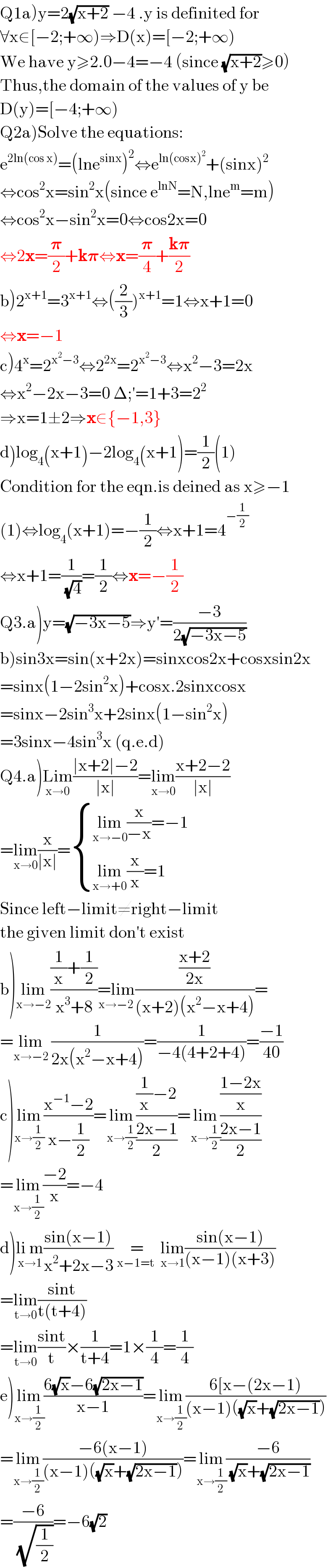 Q1a)y=2(√(x+2)) −4 .y is definited for   ∀x∈[−2;+∞)⇒D(x)=[−2;+∞)  We have y≥2.0−4=−4 (since (√(x+2))≥0)  Thus,the domain of the values of y be   D(y)=[−4;+∞)  Q2a)Solve the equations:  e^(2ln(cos x)) =(lne^(sinx) )^2 ⇔e^(ln(cosx)^2 ) +(sinx)^2   ⇔cos^2 x=sin^2 x(since e^(lnN) =N,lne^m =m)  ⇔cos^2 x−sin^2 x=0⇔cos2x=0  ⇔2x=(𝛑/2)+k𝛑⇔x=(𝛑/4)+((k𝛑)/2)   b)2^(x+1) =3^(x+1) ⇔((2/3))^(x+1) =1⇔x+1=0  ⇔x=−1   c)4^x =2^(x^2 −3) ⇔2^(2x) =2^(x^2 −3) ⇔x^2 −3=2x  ⇔x^2 −2x−3=0 Δ;′=1+3=2^2   ⇒x=1±2⇒x∈{−1,3}   d)log_4 (x+1)−2log_4 (x+1)=(1/2)(1)  Condition for the eqn.is deined as x≥−1  (1)⇔log_4 (x+1)=−(1/2)⇔x+1=4^(−(1/2))   ⇔x+1=(1/(√4))=(1/2)⇔x=−(1/2)   Q3.a)y=(√(−3x−5))⇒y′=((−3)/(2(√(−3x−5))))  b)sin3x=sin(x+2x)=sinxcos2x+cosxsin2x  =sinx(1−2sin^2 x)+cosx.2sinxcosx  =sinx−2sin^3 x+2sinx(1−sin^2 x)  =3sinx−4sin^3 x (q.e.d)  Q4.a)Lim_(x→0) ((∣x+2∣−2)/(∣x∣))=lim_(x→0) ((x+2−2)/(∣x∣))  =lim_(x→0) (x/(∣x∣))= { ((lim_(x→−0) (x/(−x))=−1)),((lim_(x→+0) (x/x)=1)) :}  Since left−limit≠right−limit  the given limit don′t exist   b)lim_(x→−2) (((1/x)+(1/2))/(x^3 +8))=lim_(x→−2) (((x+2)/(2x))/((x+2)(x^2 −x+4)))=  =lim_(x→−2)  (1/(2x(x^2 −x+4)))=(1/(−4(4+2+4)))=((−1)/(40))  c)lim_(x→(1/2)) ((x^(−1) −2)/(x−(1/2)))=lim_(x→(1/2)) (((1/x)−2)/((2x−1)/2))=lim_(x→(1/2)) (((1−2x)/x)/((2x−1)/2))  =lim_(x→(1/2)) ((−2)/x)=−4  d)li m_(x→1) ((sin(x−1))/(x^2 +2x−3))   = _(x−1=t)   lim_(x→1) ((sin(x−1))/((x−1)(x+3)))  =lim_(t→0) ((sint)/(t(t+4)))  =lim_(t→0) ((sint)/t)×(1/(t+4))=1×(1/4)=(1/4)  e)lim_(x→(1/2)) ((6(√x)−6(√(2x−1)))/(x−1))=lim_(x→(1/2)) ((6[x−(2x−1))/((x−1)((√x)+(√(2x−1)))))  =lim_(x→(1/2)) ((−6(x−1))/((x−1)((√x)+(√(2x−1)))))=lim_(x→(1/2)) ((−6)/((√x)+(√(2x−1))))  =((−6)/(√(1/2)))=−6(√2)  