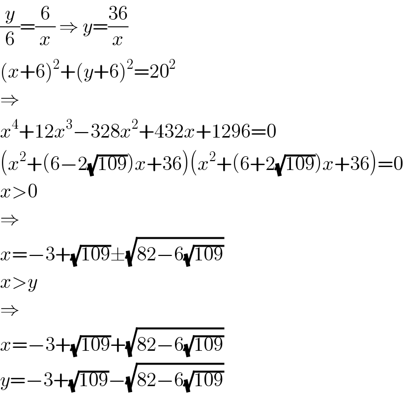 (y/6)=(6/x) ⇒ y=((36)/x)  (x+6)^2 +(y+6)^2 =20^2   ⇒  x^4 +12x^3 −328x^2 +432x+1296=0  (x^2 +(6−2(√(109)))x+36)(x^2 +(6+2(√(109)))x+36)=0  x>0  ⇒  x=−3+(√(109))±(√(82−6(√(109))))  x>y  ⇒  x=−3+(√(109))+(√(82−6(√(109))))  y=−3+(√(109))−(√(82−6(√(109))))  