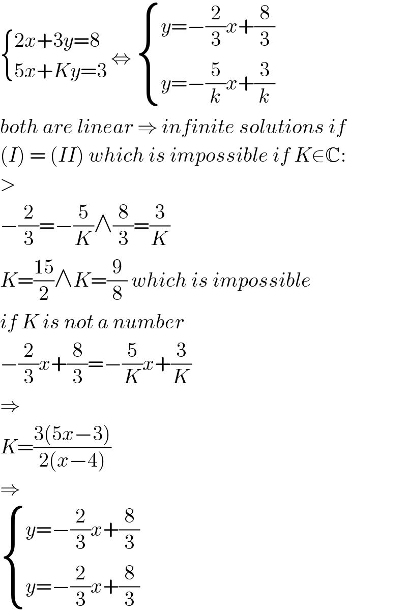  { ((2x+3y=8)),((5x+Ky=3)) :} ⇔  { ((y=−(2/3)x+(8/3))),((y=−(5/k)x+(3/k))) :}  both are linear ⇒ infinite solutions if  (I) = (II) which is impossible if K∈C:  >  −(2/3)=−(5/K)∧(8/3)=(3/K)  K=((15)/2)∧K=(9/8) which is impossible  if K is not a number  −(2/3)x+(8/3)=−(5/K)x+(3/K)  ⇒  K=((3(5x−3))/(2(x−4)))  ⇒   { ((y=−(2/3)x+(8/3))),((y=−(2/3)x+(8/3))) :}  