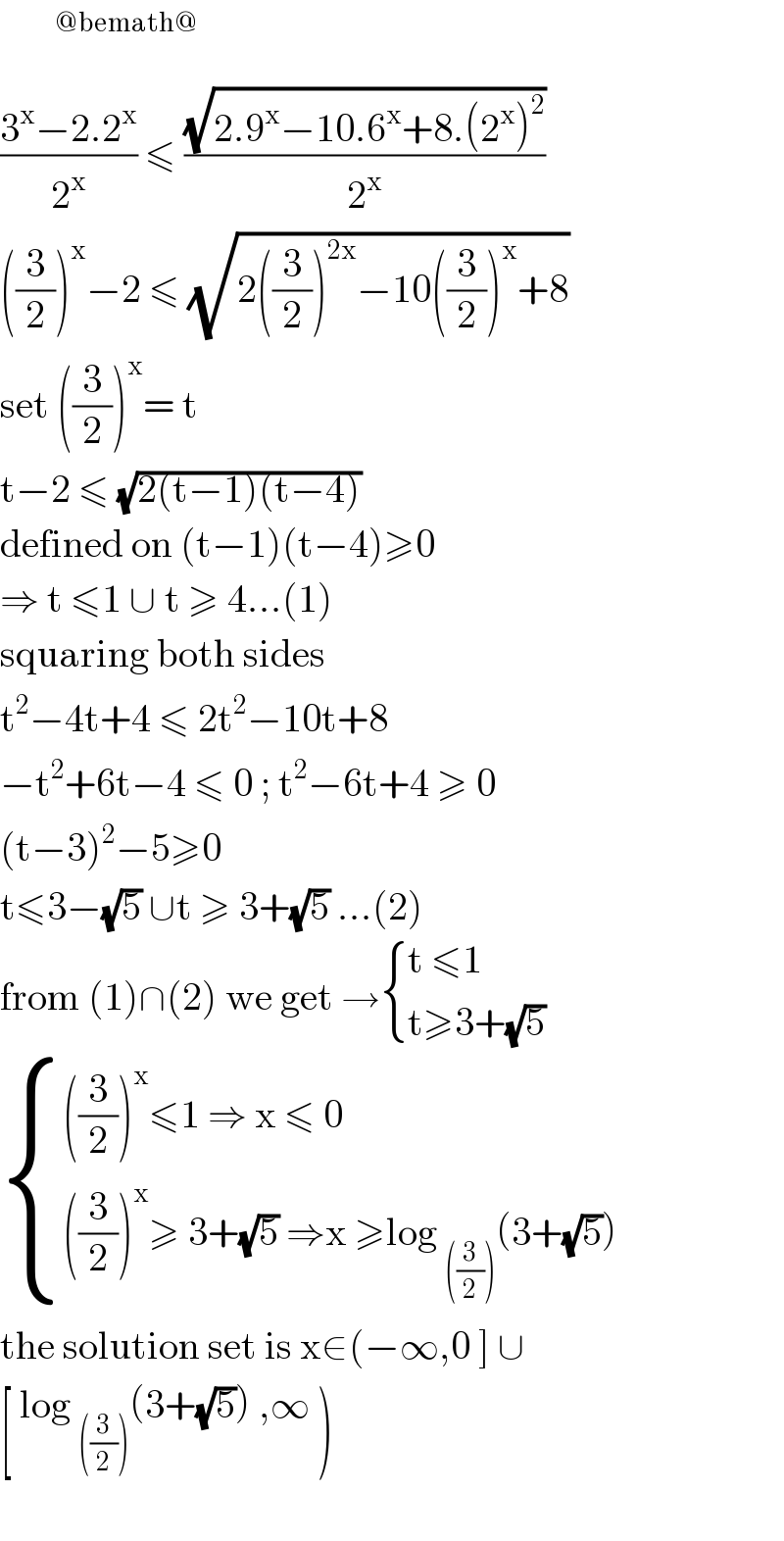         ^(@bemath@)   ((3^x −2.2^x )/2^x ) ≤ ((√(2.9^x −10.6^x +8.(2^x )^2 ))/2^x )  ((3/2))^x −2 ≤ (√(2((3/2))^(2x) −10((3/2))^x +8))  set ((3/2))^x = t   t−2 ≤ (√(2(t−1)(t−4)))  defined on (t−1)(t−4)≥0  ⇒ t ≤1 ∪ t ≥ 4...(1)  squaring both sides  t^2 −4t+4 ≤ 2t^2 −10t+8  −t^2 +6t−4 ≤ 0 ; t^2 −6t+4 ≥ 0  (t−3)^2 −5≥0  t≤3−(√5) ∪t ≥ 3+(√5) ...(2)  from (1)∩(2) we get → { ((t ≤1)),((t≥3+(√5))) :}   { ((((3/2))^x ≤1 ⇒ x ≤ 0)),((((3/2))^x ≥ 3+(√5) ⇒x ≥log _(((3/2))) (3+(√5)) )) :}  the solution set is x∈(−∞,0 ] ∪  [ log _(((3/2))) (3+(√5)) ,∞ )     