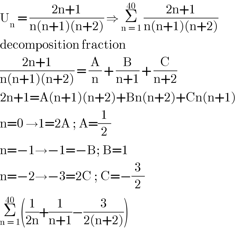 U_n  = ((2n+1)/(n(n+1)(n+2))) ⇒ Σ_(n = 1) ^(40)  ((2n+1)/(n(n+1)(n+2)))  decomposition fraction   ((2n+1)/(n(n+1)(n+2))) = (A/n) + (B/(n+1)) + (C/(n+2))  2n+1=A(n+1)(n+2)+Bn(n+2)+Cn(n+1)  n=0 →1=2A ; A=(1/2)  n=−1→−1=−B; B=1  n=−2→−3=2C ; C=−(3/2)  Σ_(n = 1) ^(40) ((1/(2n))+(1/(n+1))−(3/(2(n+2))))   