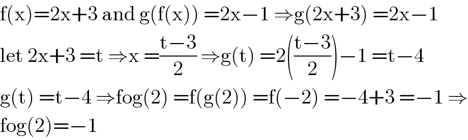 f(x)=2x+3 and g(f(x)) =2x−1 ⇒g(2x+3) =2x−1  let 2x+3 =t ⇒x =((t−3)/2) ⇒g(t) =2(((t−3)/2))−1 =t−4  g(t) =t−4 ⇒fog(2) =f(g(2)) =f(−2) =−4+3 =−1 ⇒  fog(2)=−1  