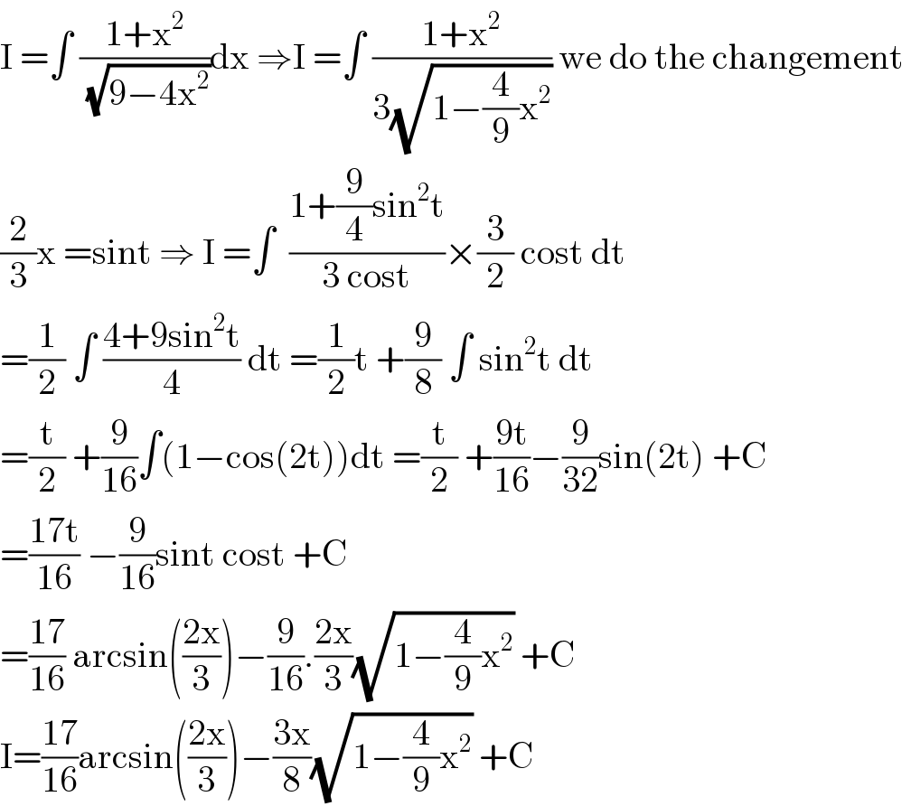 I =∫ ((1+x^2 )/(√(9−4x^2 )))dx ⇒I =∫ ((1+x^2 )/(3(√(1−(4/9)x^2 )))) we do the changement   (2/3)x =sint ⇒ I =∫  ((1+(9/4)sin^2 t)/(3 cost))×(3/2) cost dt  =(1/2) ∫ ((4+9sin^2 t)/4) dt =(1/2)t +(9/8) ∫ sin^2 t dt  =(t/2) +(9/(16))∫(1−cos(2t))dt =(t/2) +((9t)/(16))−(9/(32))sin(2t) +C  =((17t)/(16)) −(9/(16))sint cost +C  =((17)/(16)) arcsin(((2x)/3))−(9/(16)).((2x)/3)(√(1−(4/9)x^2 )) +C  I=((17)/(16))arcsin(((2x)/3))−((3x)/8)(√(1−(4/9)x^2 )) +C  