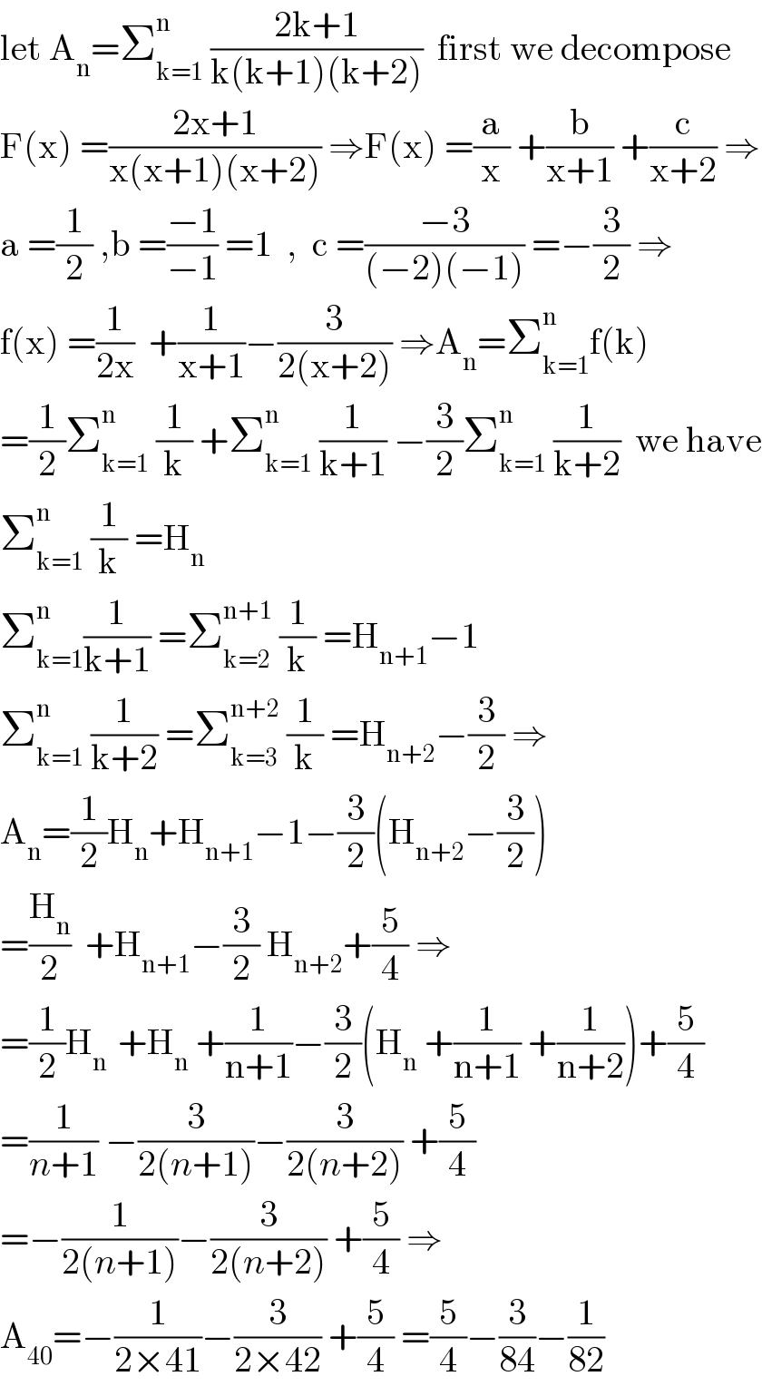 let A_n =Σ_(k=1) ^n  ((2k+1)/(k(k+1)(k+2)))  first we decompose  F(x) =((2x+1)/(x(x+1)(x+2))) ⇒F(x) =(a/x) +(b/(x+1)) +(c/(x+2)) ⇒  a =(1/2) ,b =((−1)/(−1)) =1  ,  c =((−3)/((−2)(−1))) =−(3/2) ⇒  f(x) =(1/(2x))  +(1/(x+1))−(3/(2(x+2))) ⇒A_n =Σ_(k=1) ^n f(k)  =(1/2)Σ_(k=1) ^n  (1/k) +Σ_(k=1) ^n  (1/(k+1)) −(3/2)Σ_(k=1) ^n  (1/(k+2))  we have  Σ_(k=1) ^n  (1/k) =H_n   Σ_(k=1) ^n (1/(k+1)) =Σ_(k=2) ^(n+1)  (1/k) =H_(n+1) −1  Σ_(k=1) ^n  (1/(k+2)) =Σ_(k=3) ^(n+2)  (1/k) =H_(n+2) −(3/2) ⇒  A_n =(1/2)H_n +H_(n+1) −1−(3/2)(H_(n+2) −(3/2))  =(H_n /2)  +H_(n+1) −(3/2) H_(n+2) +(5/4) ⇒  =(1/2)H_(n )  +H_n  +(1/(n+1))−(3/2)(H_n  +(1/(n+1)) +(1/(n+2)))+(5/4)  =(1/(n+1)) −(3/(2(n+1)))−(3/(2(n+2))) +(5/4)  =−(1/(2(n+1)))−(3/(2(n+2))) +(5/4) ⇒  A_(40) =−(1/(2×41))−(3/(2×42)) +(5/4) =(5/4)−(3/(84))−(1/(82))  