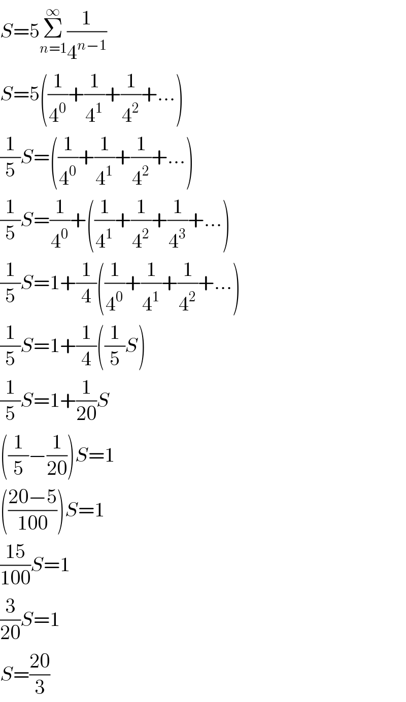 S=5Σ_(n=1) ^∞ (1/4^(n−1) )  S=5((1/4^0 )+(1/4^1 )+(1/4^2 )+...)  (1/5)S=((1/4^0 )+(1/4^1 )+(1/4^2 )+...)  (1/5)S=(1/4^0 )+((1/4^1 )+(1/4^2 )+(1/4^3 )+...)  (1/5)S=1+(1/4)((1/4^0 )+(1/4^1 )+(1/4^2 )+...)  (1/5)S=1+(1/4)((1/5)S)  (1/5)S=1+(1/(20))S  ((1/5)−(1/(20)))S=1  (((20−5)/(100)))S=1  ((15)/(100))S=1  (3/(20))S=1  S=((20)/3)  