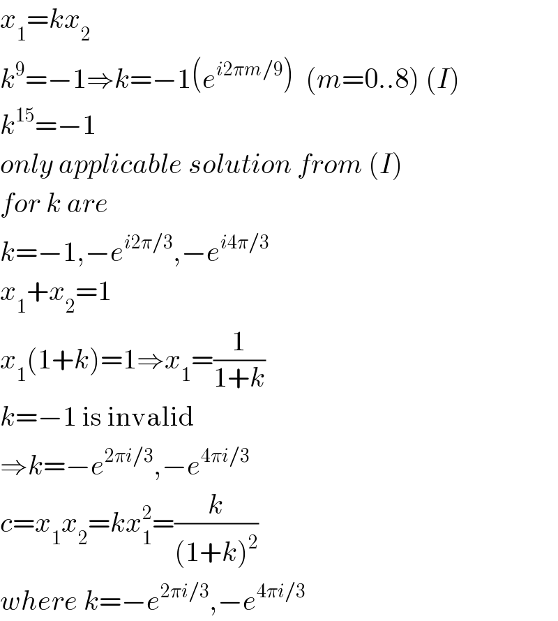 x_1 =kx_2   k^9 =−1⇒k=−1(e^(i2πm/9) )  (m=0..8) (I)  k^(15) =−1  only applicable solution from (I)  for k are  k=−1,−e^(i2π/3) ,−e^(i4π/3)   x_1 +x_2 =1  x_1 (1+k)=1⇒x_1 =(1/(1+k))  k=−1 is invalid  ⇒k=−e^(2πi/3) ,−e^(4πi/3)   c=x_1 x_2 =kx_1 ^2 =(k/((1+k)^2 ))  where k=−e^(2πi/3) ,−e^(4πi/3)   