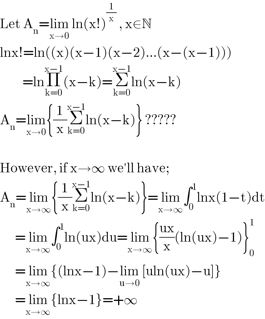 Let A_n =lim_(x→0)  ln(x!)^(1/x)  , x∈N  lnx!=ln((x)(x−1)(x−2)...(x−(x−1)))           =lnΠ_(k=0) ^(x−1) (x−k)=Σ_(k=0) ^(x−1) ln(x−k)  A_n =lim_(x→0) {(1/x)Σ_(k=0) ^(x−1) ln(x−k)} ?????    However, if x→∞ we′ll have;  A_n =lim_(x→∞) {(1/x)Σ_(k=0) ^(x−1) ln(x−k)}=lim_(x→∞) ∫_0 ^1 lnx(1−t)dt        =lim_(x→∞) ∫_0 ^1 ln(ux)du=lim_(x→∞) {((ux)/x)(ln(ux)−1)}_0 ^1         =lim_(x→∞) {(lnx−1)−lim_(u→0)  [uln(ux)−u]}        =lim_(x→∞) {lnx−1}=+∞  