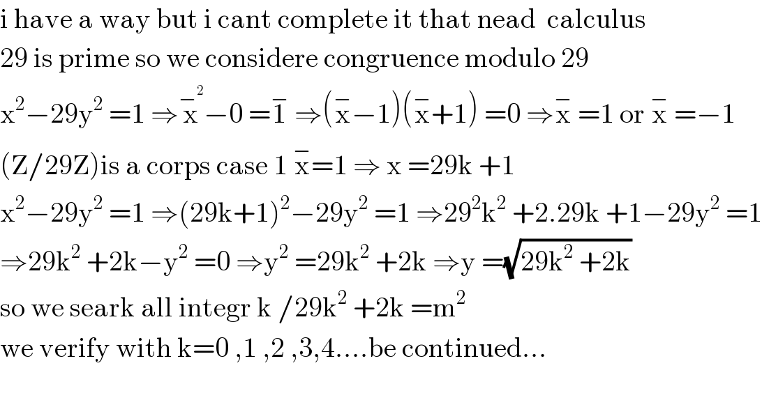 i have a way but i cant complete it that nead  calculus  29 is prime so we considere congruence modulo 29  x^2 −29y^2  =1 ⇒x^−^2  −0 =1^−  ⇒(x^− −1)(x^− +1) =0 ⇒x^−  =1 or x^−  =−1  (Z/29Z)is a corps case 1 x^− =1 ⇒ x =29k +1  x^2 −29y^2  =1 ⇒(29k+1)^2 −29y^2  =1 ⇒29^2 k^2  +2.29k +1−29y^2  =1  ⇒29k^2  +2k−y^2  =0 ⇒y^2  =29k^2  +2k ⇒y =(√(29k^2  +2k))  so we seark all integr k /29k^2  +2k =m^(2 )   we verify with k=0 ,1 ,2 ,3,4....be continued...    