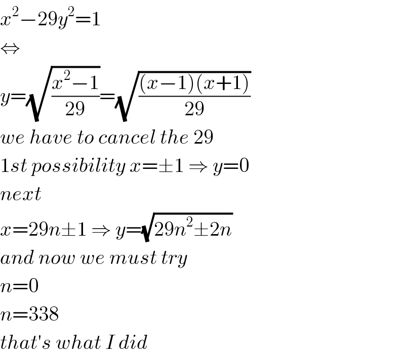 x^2 −29y^2 =1  ⇔  y=(√((x^2 −1)/(29)))=(√(((x−1)(x+1))/(29)))  we have to cancel the 29  1st possibility x=±1 ⇒ y=0  next  x=29n±1 ⇒ y=(√(29n^2 ±2n))  and now we must try  n=0  n=338  that′s what I did  