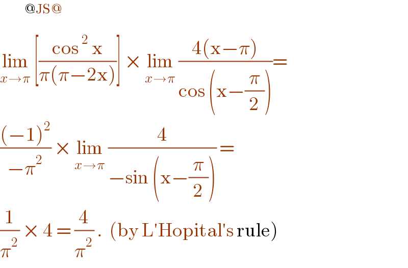        ^(@JS@)   lim_(x→π)  [((cos^2  x)/(π(π−2x)))] × lim_(x→π)  ((4(x−π))/(cos (x−(π/2))))=  (((−1)^2 )/(−π^2 )) × lim_(x→π)  (4/(−sin (x−(π/2)))) =  (1/π^2 ) × 4 = (4/π^2 ) .  (by L′Hopital′s rule)  