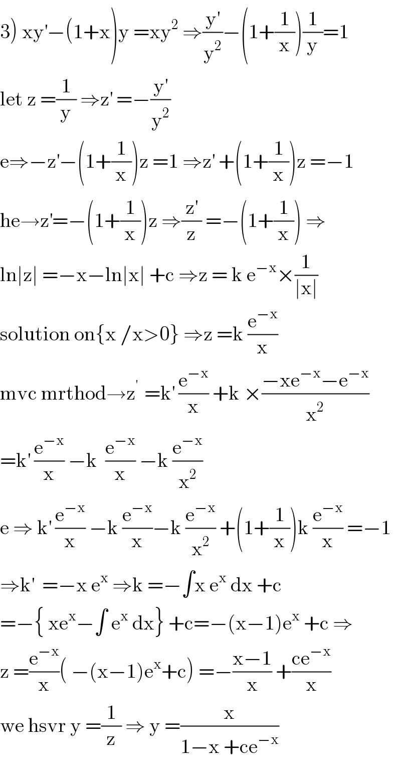 3) xy^′ −(1+x)y =xy^2  ⇒(y^′ /y^2 )−(1+(1/x))(1/y)=1  let z =(1/y) ⇒z^′  =−(y^′ /y^2 )  e⇒−z^′ −(1+(1/x))z =1 ⇒z^′  +(1+(1/x))z =−1  he→z^′ =−(1+(1/x))z ⇒(z^′ /z) =−(1+(1/x)) ⇒  ln∣z∣ =−x−ln∣x∣ +c ⇒z = k e^(−x) ×(1/(∣x∣))  solution on{x /x>0} ⇒z =k (e^(−x) /x)  mvc mrthod→z^(′ )  =k^′  (e^(−x) /x) +k ×((−xe^(−x) −e^(−x) )/x^2 )  =k^′  (e^(−x) /x) −k  (e^(−x) /x) −k (e^(−x) /x^2 )  e ⇒ k^′  (e^(−x) /x) −k (e^(−x) /x)−k (e^(−x) /x^2 ) +(1+(1/x))k (e^(−x) /x) =−1  ⇒k^′   =−x e^x  ⇒k =−∫x e^x  dx +c  =−{ xe^x −∫ e^x  dx} +c=−(x−1)e^x  +c ⇒  z =(e^(−x) /x)( −(x−1)e^x +c) =−((x−1)/x) +((ce^(−x) )/x)  we hsvr y =(1/z) ⇒ y =(x/(1−x +ce^(−x) ))  